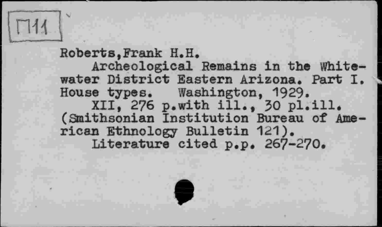 ﻿пн
Roberts,Frank H.H.
Archeological Remains in the Whitewater District Eastern Arizona. Part I. House types. Washington, 1929.
XII, 276 p.with ill., 30 pl.ill. (Smithsonian Institution Bureau of American Ethnology Bulletin 121).
Literature cited p.p. 267-270.